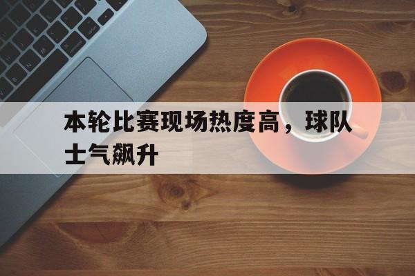 关于本轮比赛现场热度高，球队士气飙升的信息