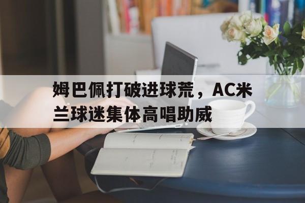 姆巴佩打破进球荒，AC米兰球迷集体高唱助威
